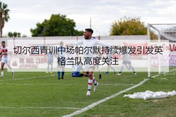 切尔西青训中场帕尔默持续爆发引发英格兰队高度关注
