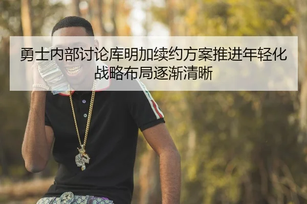 勇士内部讨论库明加续约方案推进年轻化战略布局逐渐清晰