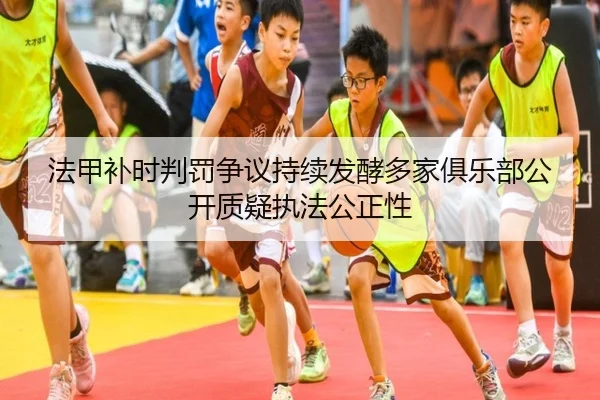 法甲补时判罚争议持续发酵多家俱乐部公开质疑执法公正性