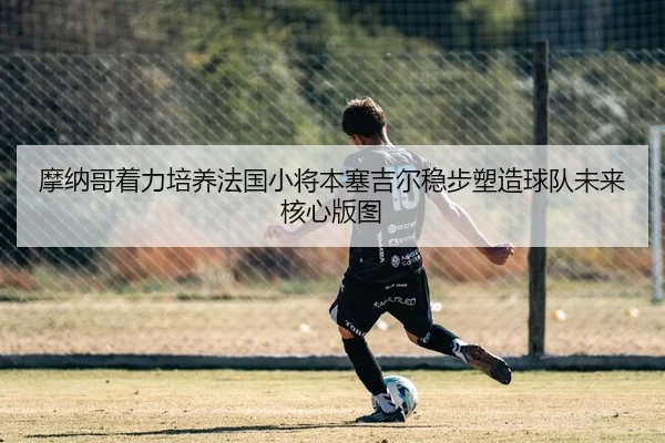 摩纳哥着力培养法国小将本塞吉尔稳步塑造球队未来核心版图